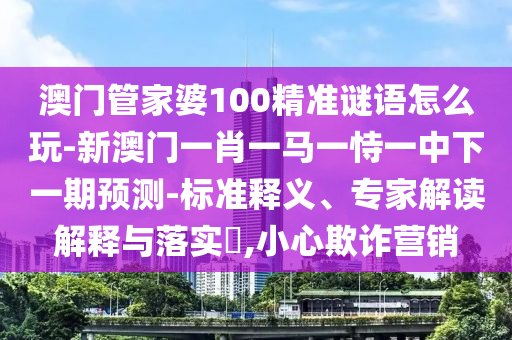 澳门管家婆100精准谜语怎么玩-新澳门一肖一马一恃一中下一期预测-标准释义、专家解读解释与落实,小心欺诈营销