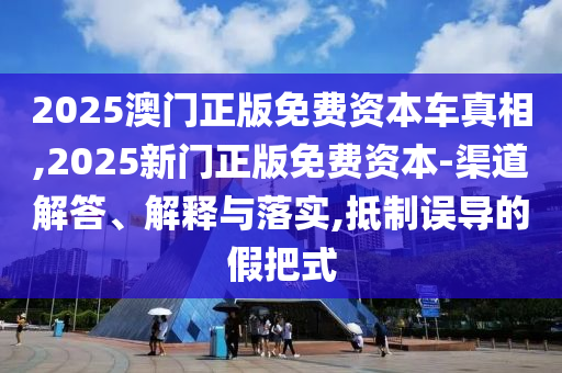 2025澳门正版免费资本车真相,2025新门正版免费资本-渠道解答、解释与落实,抵制误导的假把式