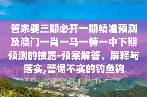 管家婆三期必开一期精准预测及澳门一肖一马一恃一中下期预测的披露-预案解答、解释与落实,警惕不实的钓鱼钩