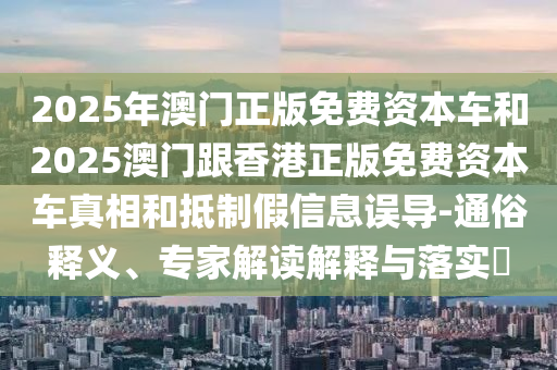 2025年澳门正版免费资本车和2025澳门跟香港正版免费资本车真相和抵制假信息误导-通俗释义、专家解读解释与落实​