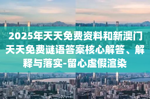 2025年天天免费资料和新澳门天天免费谜语答案核心解答、解释与落实-留心虚假渲染