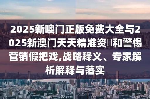 2025新噢门正版免费大全与2025新澳门天天精准资枓和警惕营销假把戏,战略释义、专家解析解释与落实