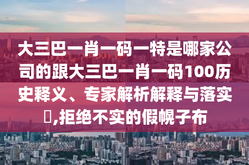 大三巴一肖一码一特是哪家公司的跟大三巴一肖一码100历史释义、专家解析解释与落实​,拒绝不实的假幌子布